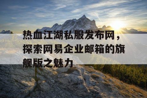 热血江湖私服发布网，探索网易企业邮箱的旗舰版之魅力