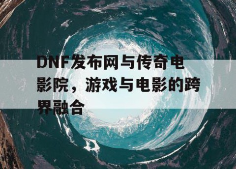 DNF发布网与传奇电影院，游戏与电影的跨界融合