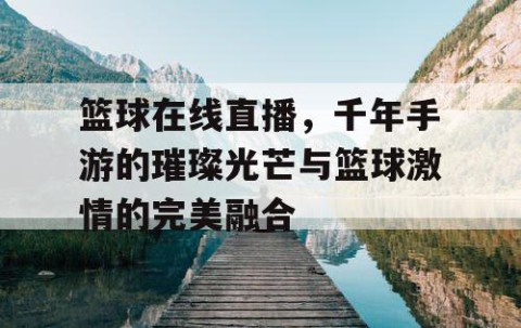 篮球在线直播，千年手游的璀璨光芒与篮球激情的完美融合