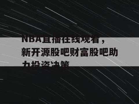 NBA直播在线观看，新开源股吧财富股吧助力投资决策