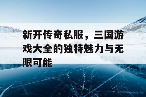 新开传奇私服，三国游戏大全的独特魅力与无限可能
