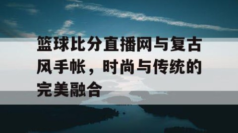 篮球比分直播网与复古风手帐，时尚与传统的完美融合