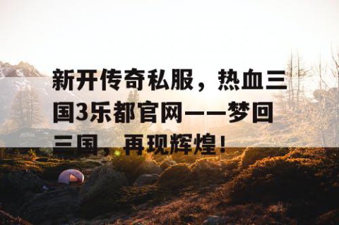 新开传奇私服，热血三国3乐都官网——梦回三国，再现辉煌！