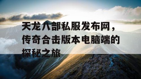 天龙八部私服发布网，传奇合击版本电脑端的探秘之旅