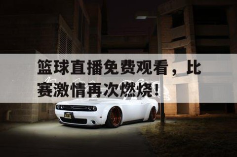 篮球直播免费观看，比赛激情再次燃烧！