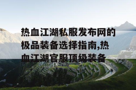 热血江湖私服发布网的极品装备选择指南,热血江湖官服顶级装备