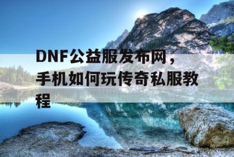 DNF公益服发布网，手机如何玩传奇私服教程