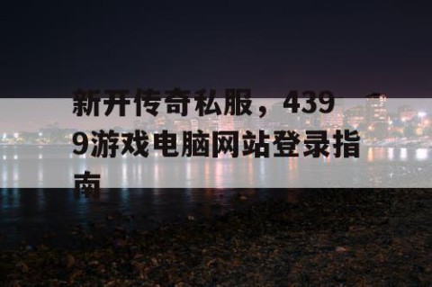 新开传奇私服，4399游戏电脑网站登录指南