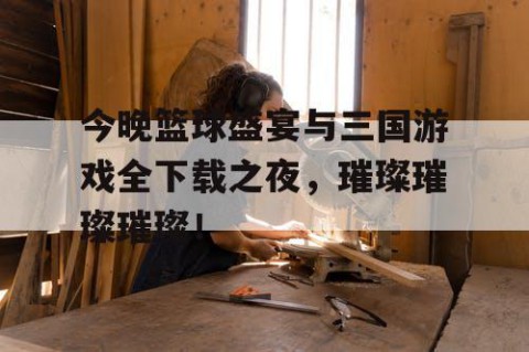 今晚篮球盛宴与三国游戏全下载之夜，璀璨璀璨璀璨！