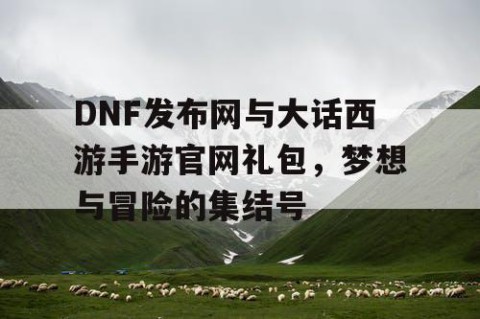 DNF发布网与大话西游手游官网礼包，梦想与冒险的集结号