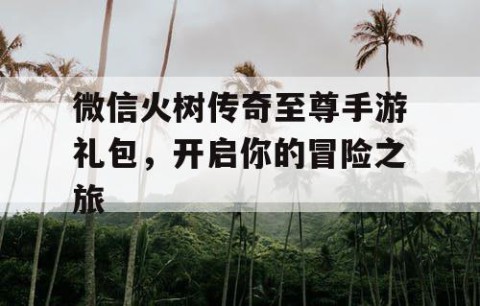 微信火树传奇至尊手游礼包，开启你的冒险之旅