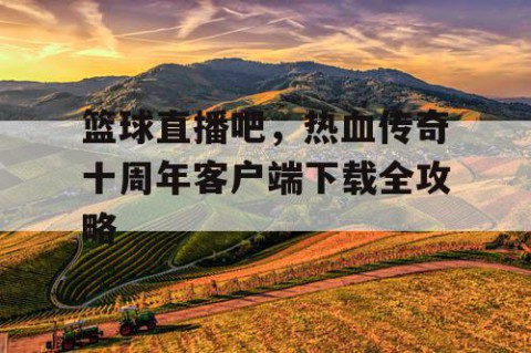篮球直播吧，热血传奇十周年客户端下载全攻略