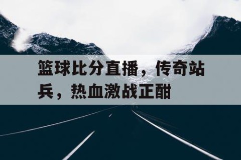 篮球比分直播，传奇站兵，热血激战正酣