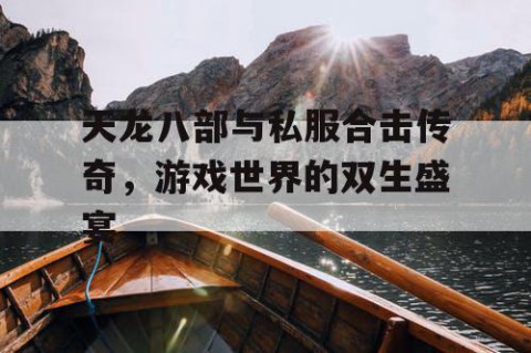 天龙八部与私服合击传奇，游戏世界的双生盛宴