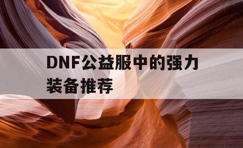 DNF公益服中的强力装备推荐 DNF公益服中的强力装备推荐