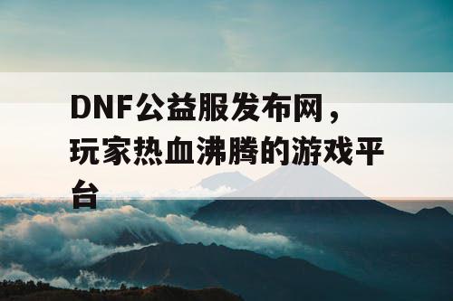 DNF公益服发布网，玩家热血沸腾的游戏平台