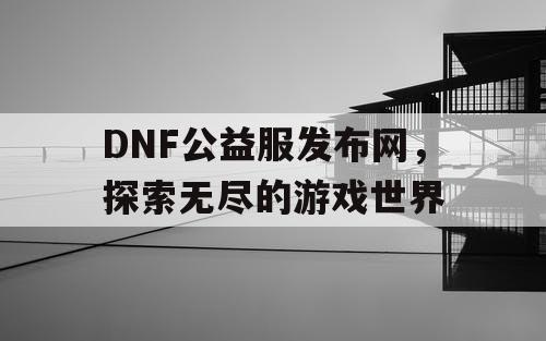 DNF公益服发布网，探索无尽的游戏世界