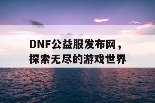 DNF公益服发布网，探索无尽的游戏世界
