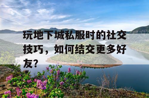 玩地下城私服时的社交技巧，如何结交更多好友？