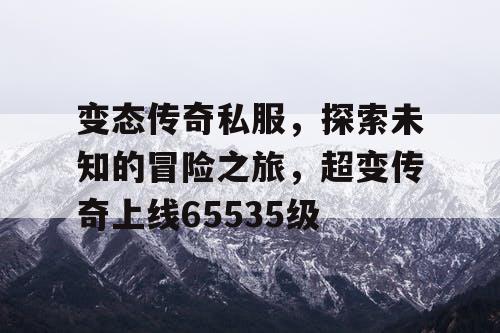 变态传奇私服，探索未知的冒险之旅，超变传奇上线65535级