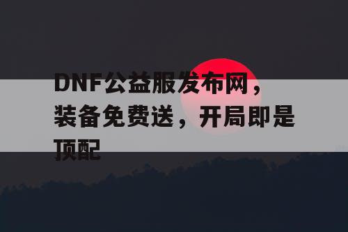 DNF公益服发布网，装备免费送，开局即是顶配