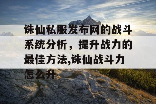 诛仙私服发布网的战斗系统分析，提升战力的最佳方法,诛仙战斗力怎么升