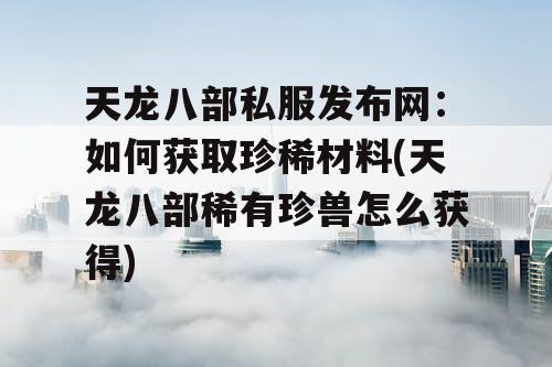 天龙八部私服发布网：如何获取珍稀材料(天龙八部稀有珍兽怎么获得)