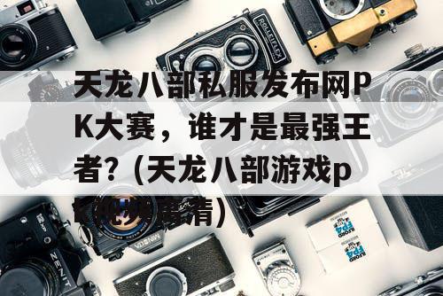 天龙八部私服发布网PK大赛，谁才是最强王者？(天龙八部游戏pk视频高清)