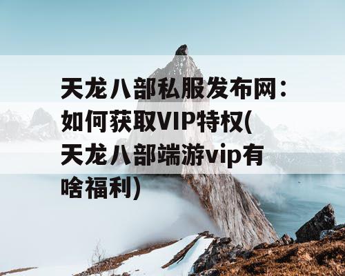 天龙八部私服发布网：如何获取VIP特权(天龙八部端游vip有啥福利)