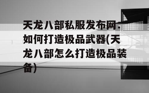 天龙八部私服发布网：如何打造极品武器(天龙八部怎么打造极品装备)