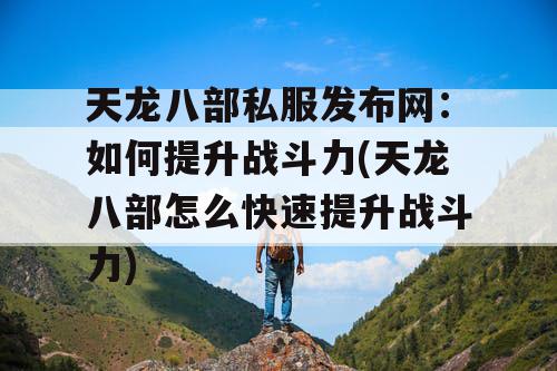 天龙八部私服发布网：如何提升战斗力(天龙八部怎么快速提升战斗力)