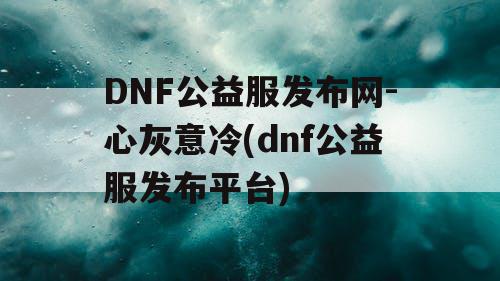 DNF公益服发布网-心灰意冷(dnf公益服发布平台)