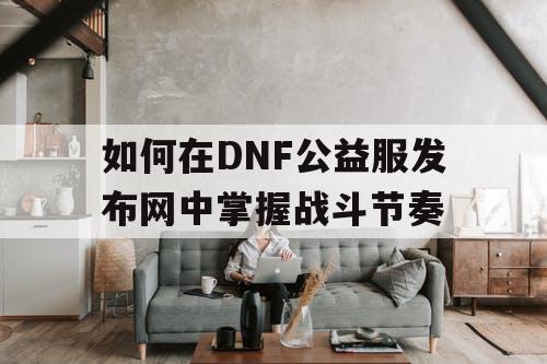 如何在DNF公益服发布网中掌握战斗节奏
