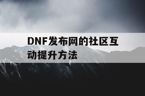 DNF发布网的社区互动提升方法 DNF发布网的社区互动提升方法