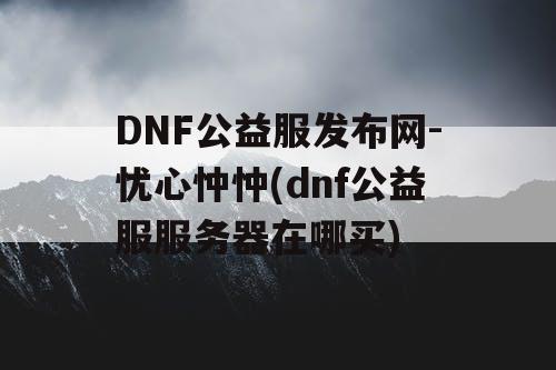 DNF公益服发布网-忧心忡忡(dnf公益服服务器在哪买) DNF公益服发布网-忧心忡忡(dnf公益服服务器在哪买)