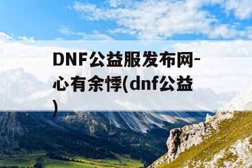 DNF公益服发布网-心有余悸(dnf公益) DNF公益服发布网-心有余悸(dnf公益)