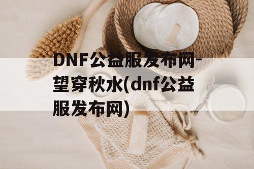 DNF公益服发布网-望穿秋水(dnf公益服发布网) DNF公益服发布网-望穿秋水(dnf公益服发布网)