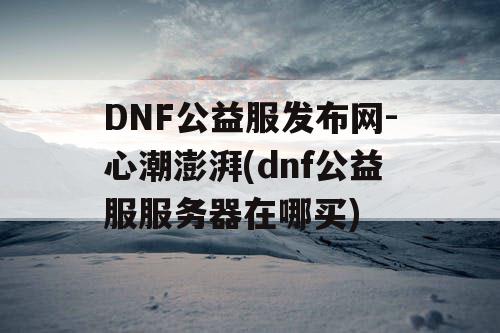 DNF公益服发布网-心潮澎湃(dnf公益服服务器在哪买)