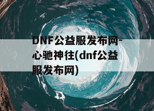 DNF公益服发布网-心驰神往(dnf公益服发布网) DNF公益服发布网-心驰神往(dnf公益服发布网)