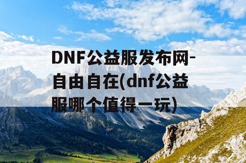 DNF公益服发布网-自由自在(dnf公益服哪个值得一玩)