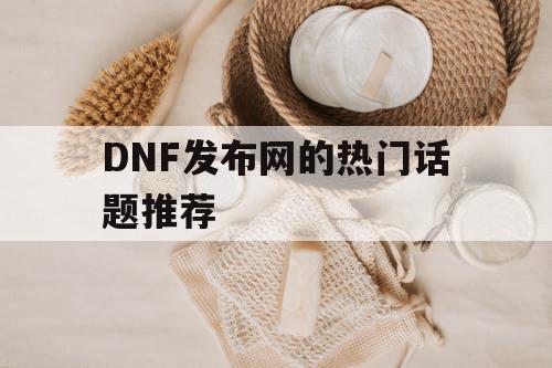 DNF发布网的热门话题推荐