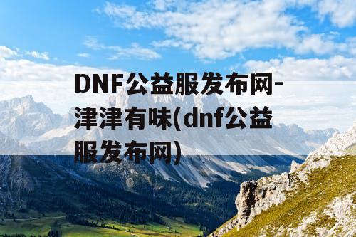DNF公益服发布网-津津有味(dnf公益服发布网)