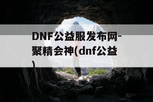 DNF公益服发布网-聚精会神(dnf公益)