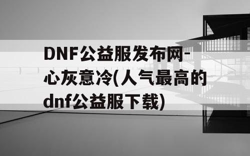 DNF公益服发布网-心灰意冷(人气最高的dnf公益服下载)