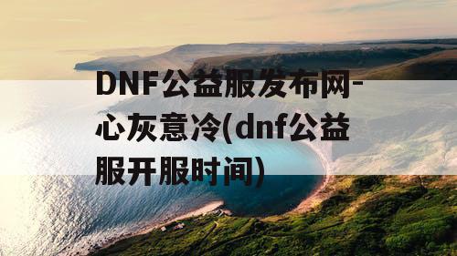 DNF公益服发布网-心灰意冷(dnf公益服开服时间)