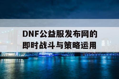 DNF公益服发布网的即时战斗与策略运用