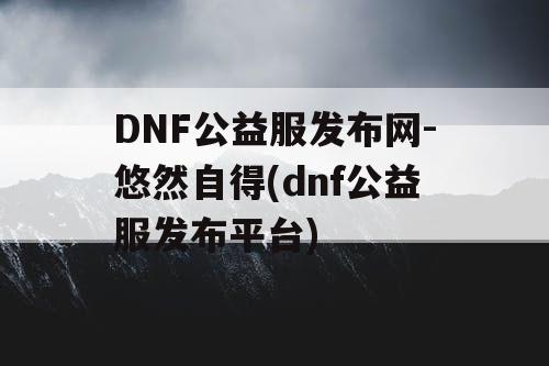 DNF公益服发布网-悠然自得(dnf公益服发布平台)