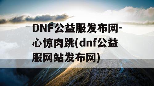 DNF公益服发布网-心惊肉跳(dnf公益服网站发布网)