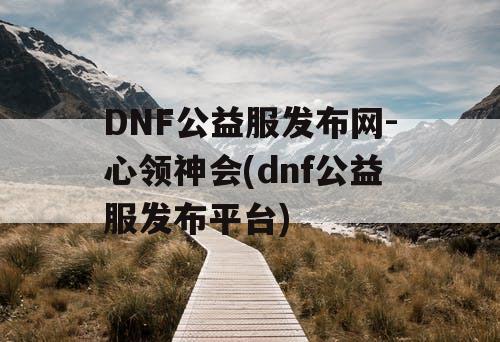 DNF公益服发布网-心领神会(dnf公益服发布平台)