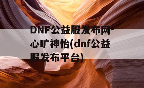 DNF公益服发布网-心旷神怡(dnf公益服发布平台)